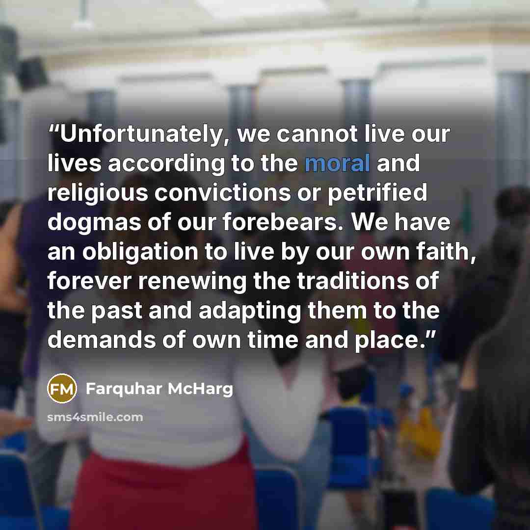 “Unfortunately, we cannot live our lives according to the moral and religious convictions or petrified dogmas of our forebears. We have an obligation to live by our own faith, forever renewing the traditions of the past and adapting them to the demands of own time and place.” quote by Farquhar McHarg