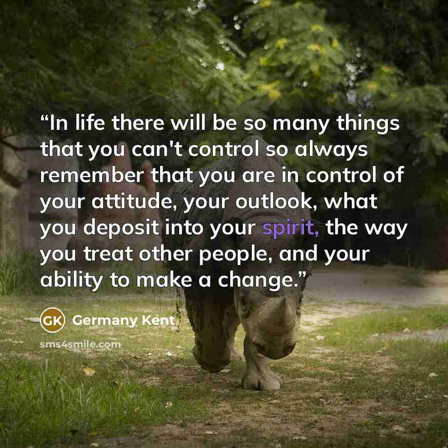 “In life there will be so many things that you can't control so always remember that you are in control of your attitude, your outlook, what you deposit into your spirit, the way you treat other people, and your ability to make a change.” quote by Germany Kent