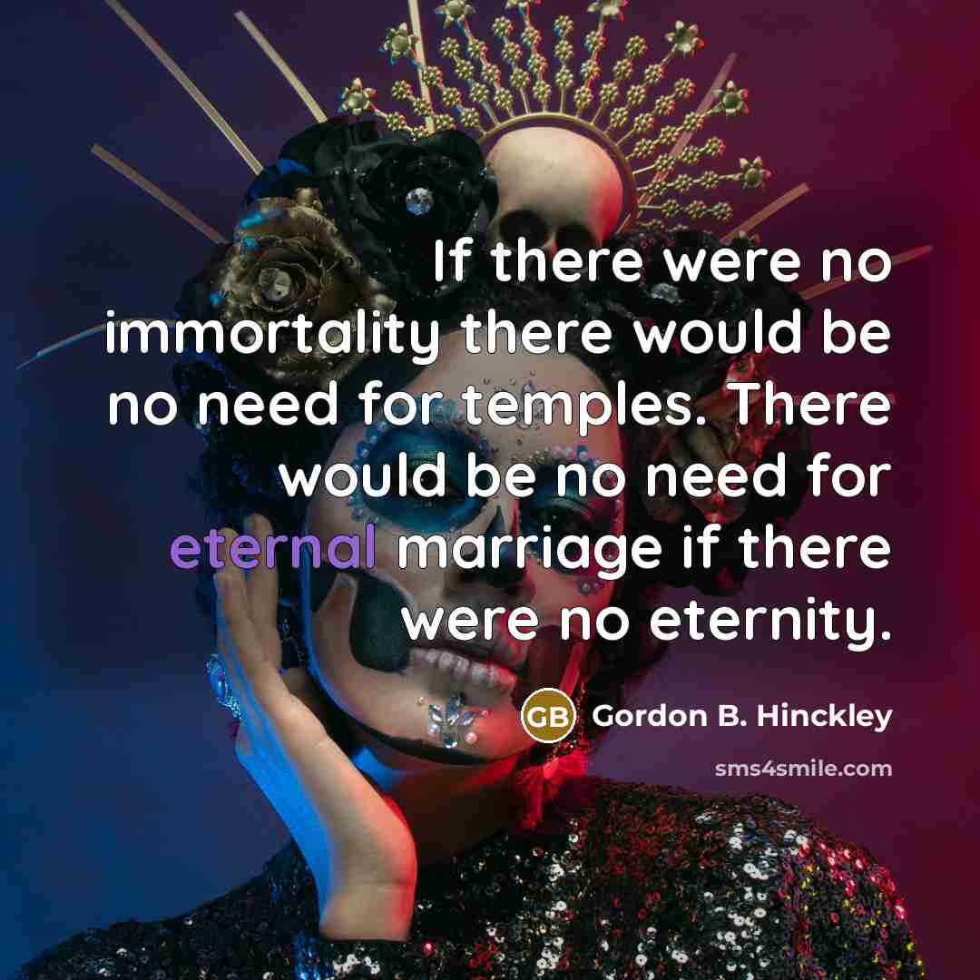 “If there were no immortality there would be no need…” quote by Gordon B. Hinckley