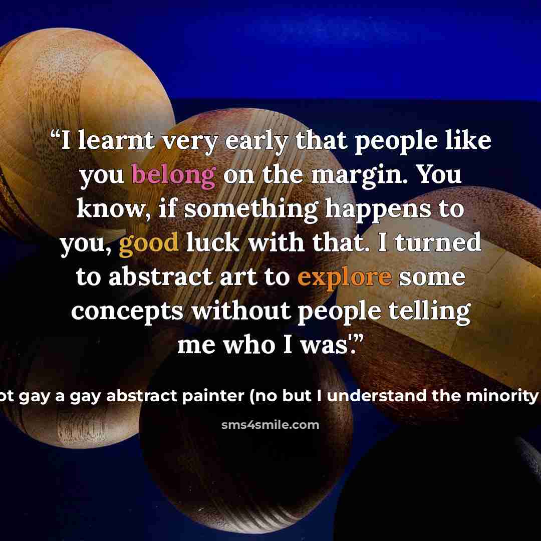 “I learnt very early that people like you belong on the margin. You know, if something happens to you, good luck with that. I turned to abstract art to explore some concepts without people telling me who I was'.” quote by I'm not gay a gay abstract painter (no but I understand the minority mentality