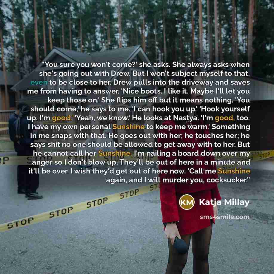 “You sure you won't come?' she asks. She always asks when she's going out with Drew. But I won't subject myself to that, even to be close to her. Drew pulls into the driveway and saves me from having to answer. 'Nice boots. I like it. Maybe I'll let you keep those on.' She flips him off but it…” quote by Katja Millay