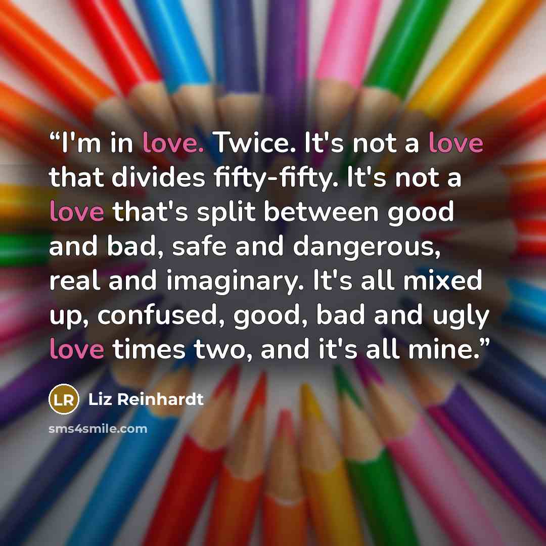 “I'm in love. Twice. It's not a love that divides fifty-fifty. It's not a love that's split between good and bad, safe and dangerous, real and imaginary. It's all mixed up, confused, good, bad and ugly love times two, and it's all mine.” quote by Liz Reinhardt
