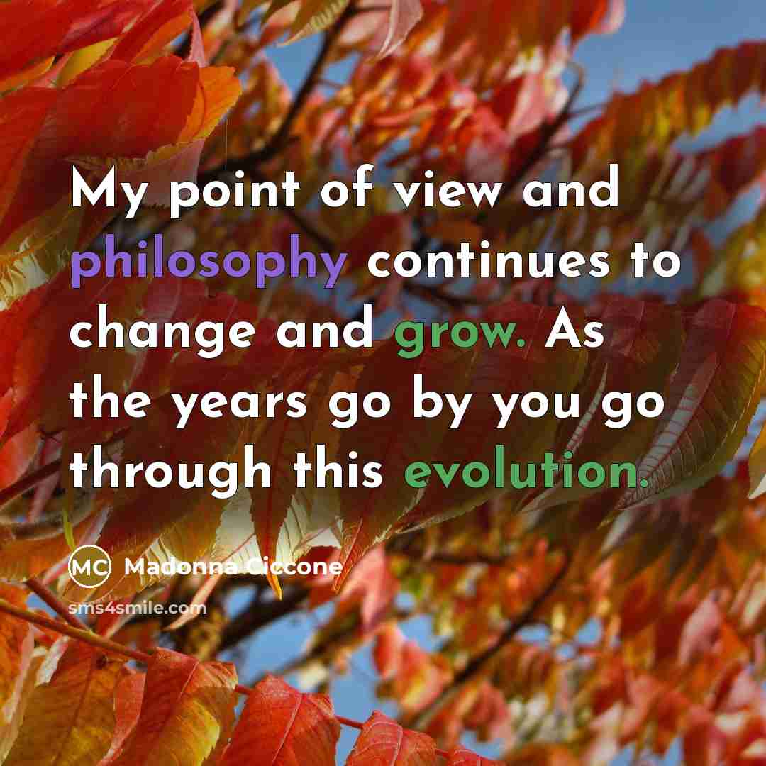 “My point of view and philosophy continues to change and grow. As the years go by you go through this evolution.” quote by Madonna Ciccone