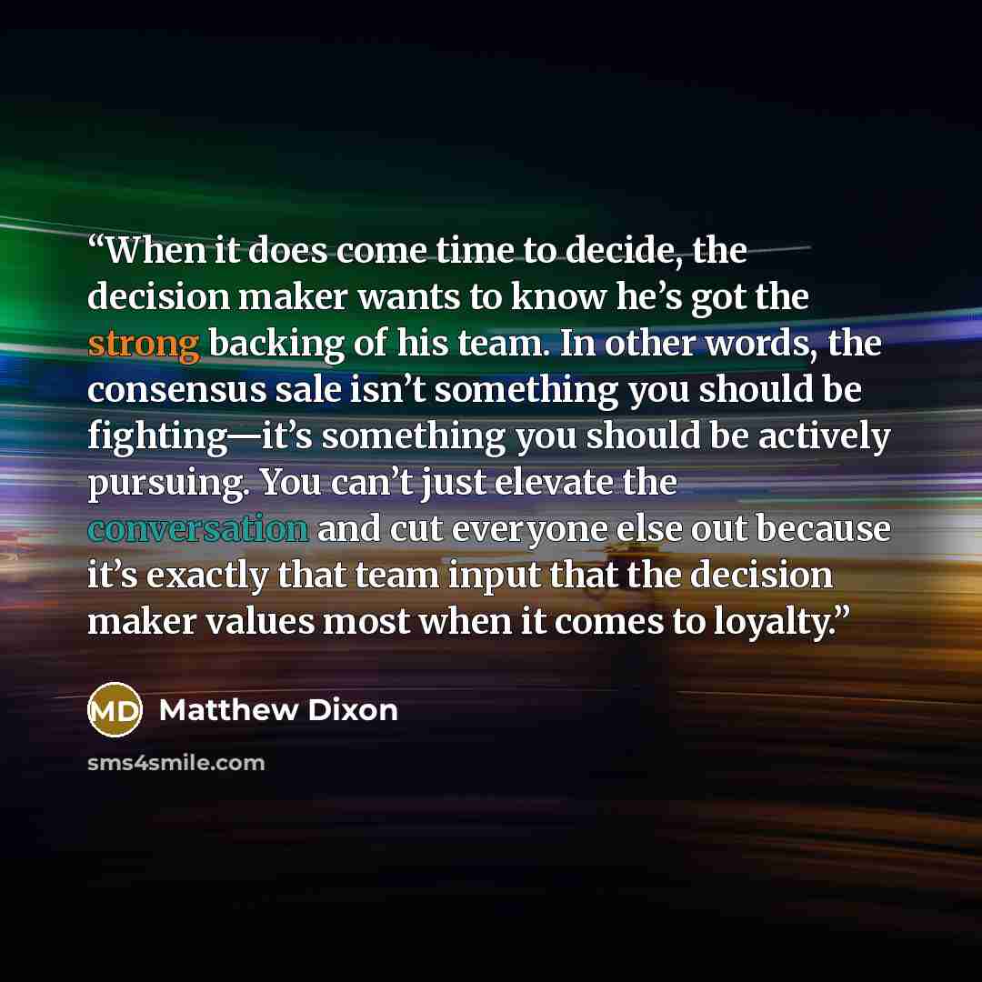“When it does come time to decide, the decision maker wants to know he’s got the strong backing of his team. In other words, the consensus sale isn’t something you should be fighting—it’s something you should be actively pursuing. You can’t just elevate the conversation and cut everyone else out…” quote by Matthew Dixon