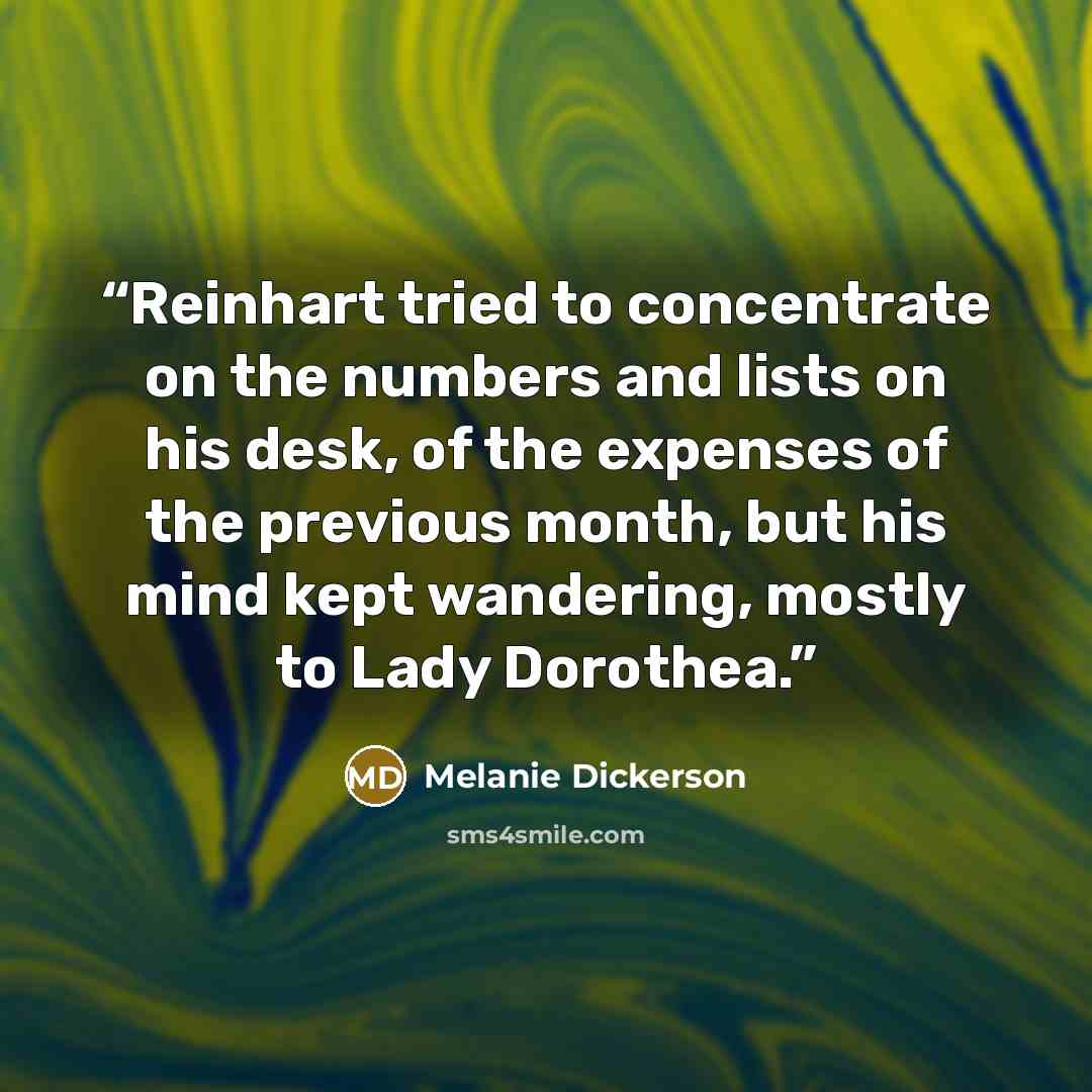 “Reinhart tried to concentrate on the numbers and lists on his desk, of the expenses of the previous month, but his mind kept wandering, mostly to Lady Dorothea.” quote by Melanie Dickerson
