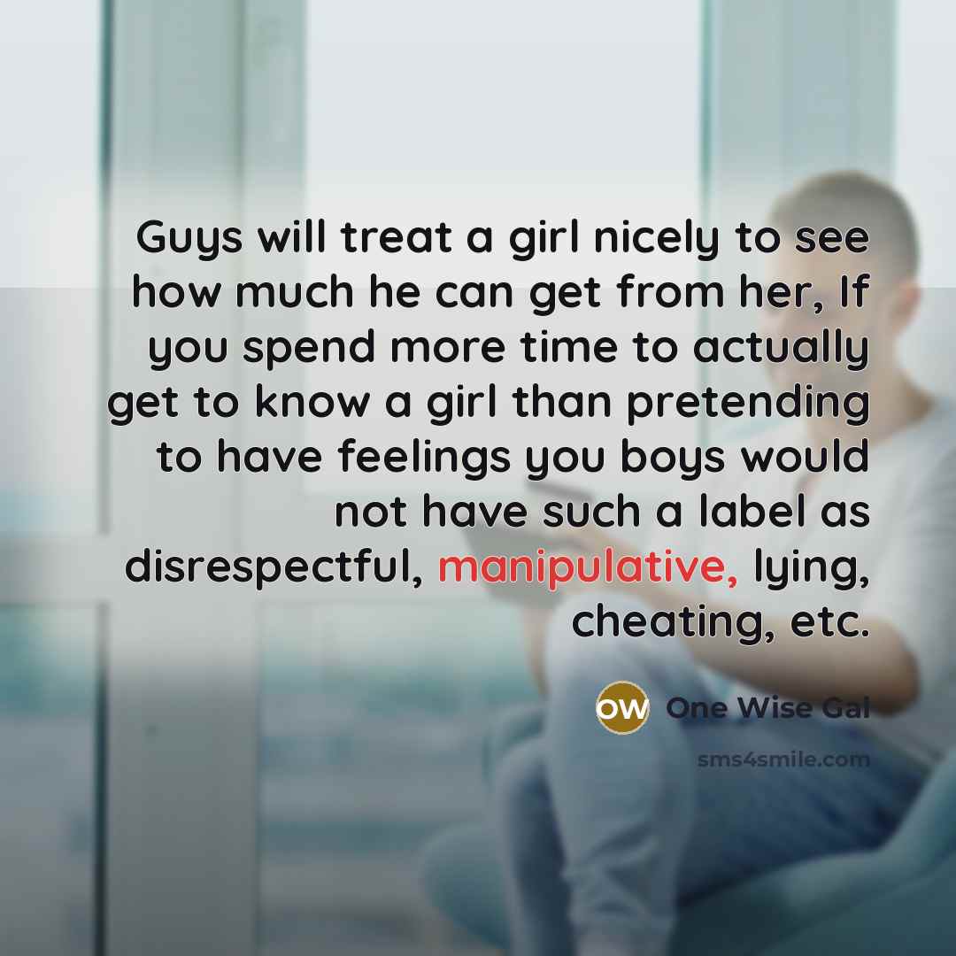 “Guys will treat a girl nicely to see how much he can get from her, If you spend more time to actually get to know a girl than pretending to have feelings you boys would not have such a label as disrespectful, manipulative, lying, cheating, etc.” quote by One Wise Gal