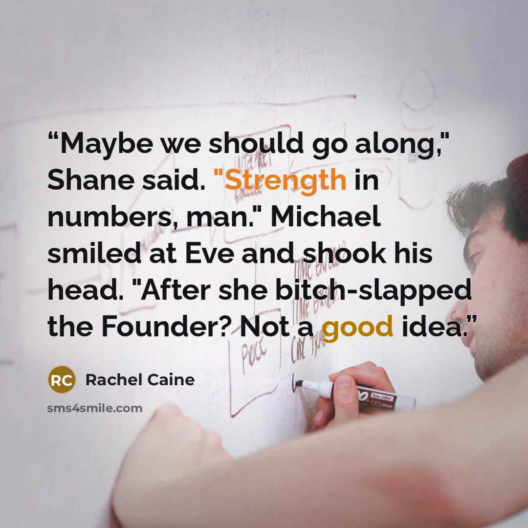 “Maybe we should go along," Shane said. "Strength in numbers, man." Michael smiled at Eve and shook his head. "After she bitch-slapped the Founder? Not a good idea.” quote by Rachel Caine