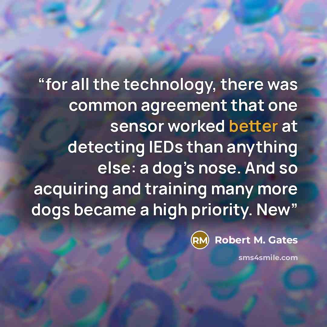 “for all the technology, there was common agreement that one sensor worked better at detecting IEDs than anything else: a dog’s nose. And so acquiring and training many more dogs became a high priority. New” quote by Robert M. Gates