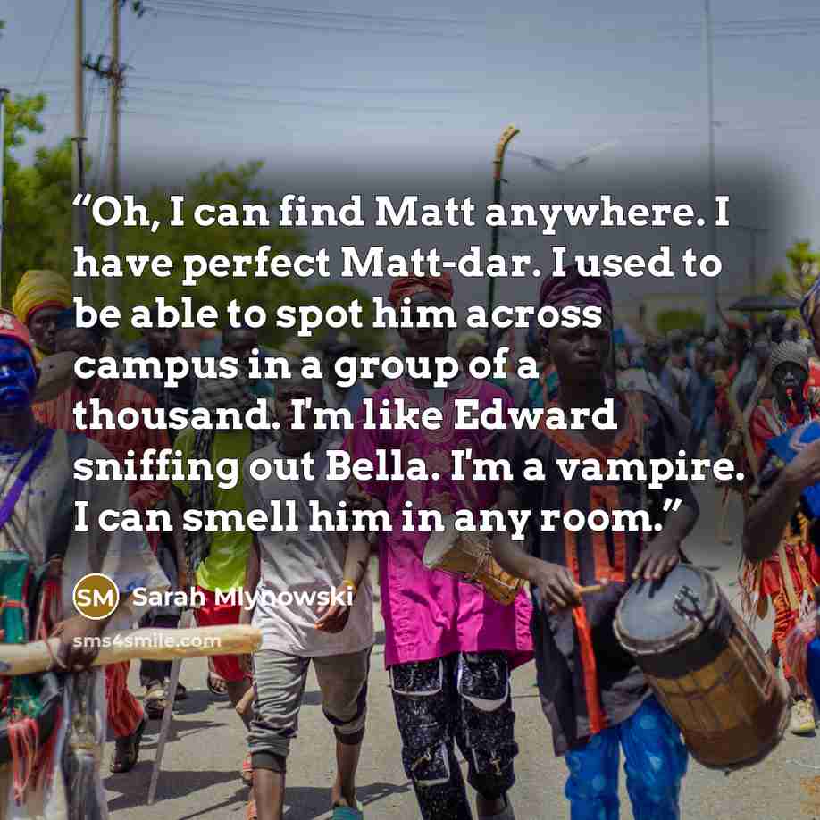 “Oh, I can find Matt anywhere. I have perfect Matt-dar. I used to be able to spot him across campus in a group of a thousand. I'm like Edward sniffing out Bella. I'm a vampire. I can smell him in any room.” quote by Sarah Mlynowski