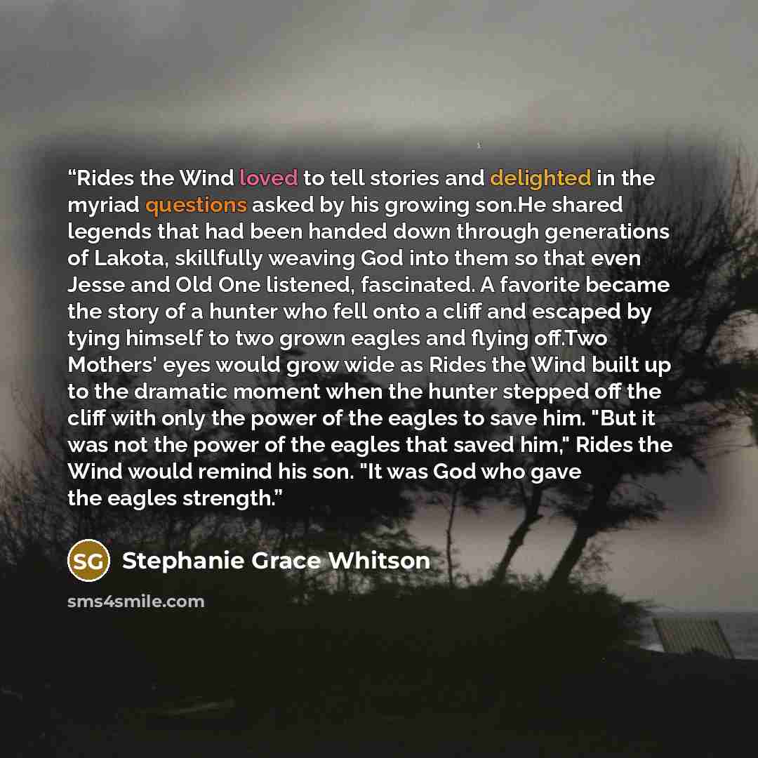 “Rides the Wind loved to tell stories and delighted in the myriad questions asked by his growing son.He shared legends that had been handed down through generations of Lakota, skillfully weaving God into them so that even Jesse and Old One listened, fascinated. A favorite became the story of a…” quote by Stephanie Grace Whitson