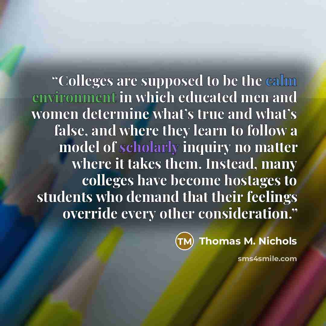 “Colleges are supposed to be the calm environment in which educated men and women determine what’s true and what’s false, and where they learn to follow a model of scholarly inquiry no matter where it takes them. Instead, many colleges have become hostages to students who demand that their feelings…” quote by Thomas M. Nichols