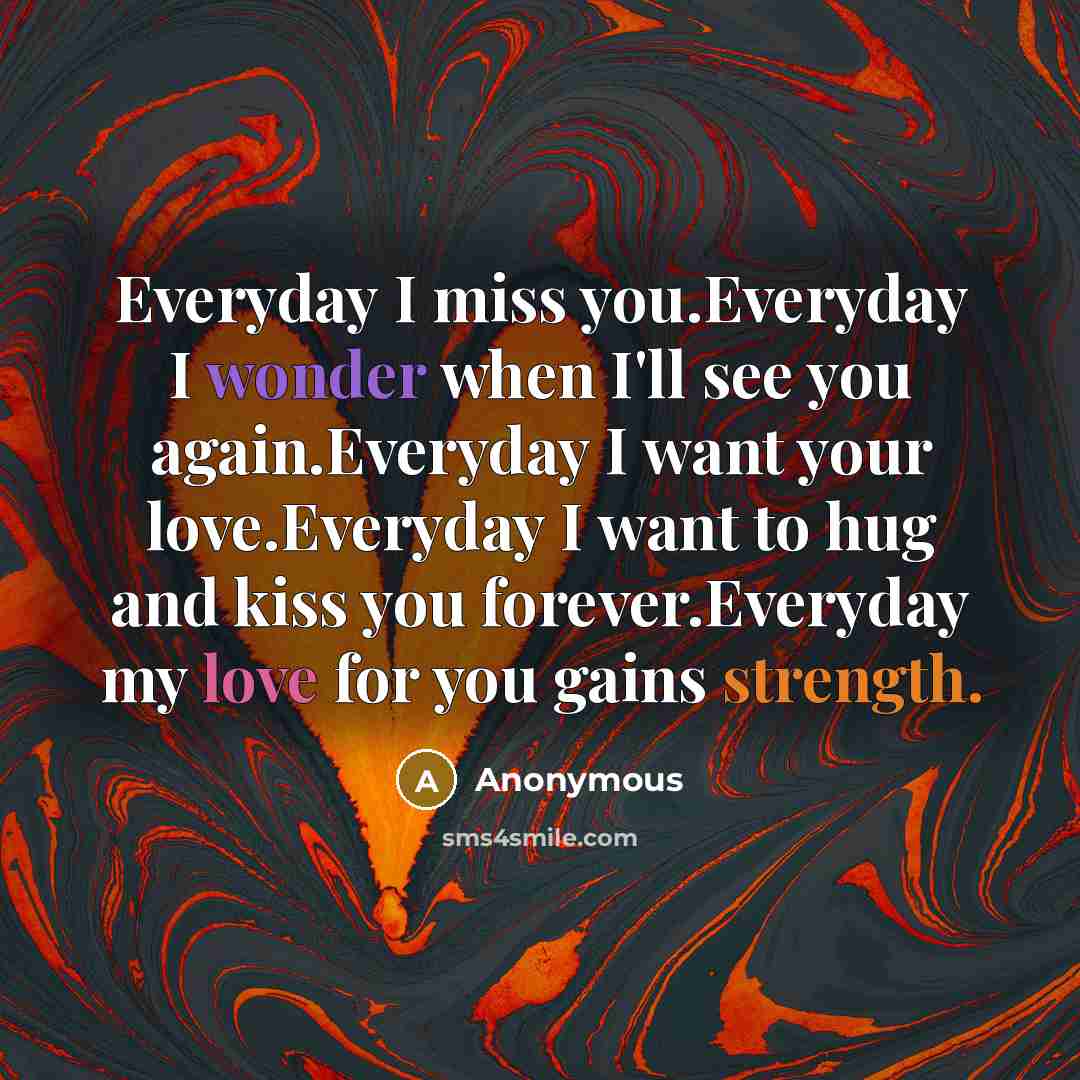 “Everyday I miss you.Everyday I wonder when I'll see you again.Everyday I want your love.Everyday I want to hug and kiss you forever.Everyday my love for you gains strength.” quote by Anonymous