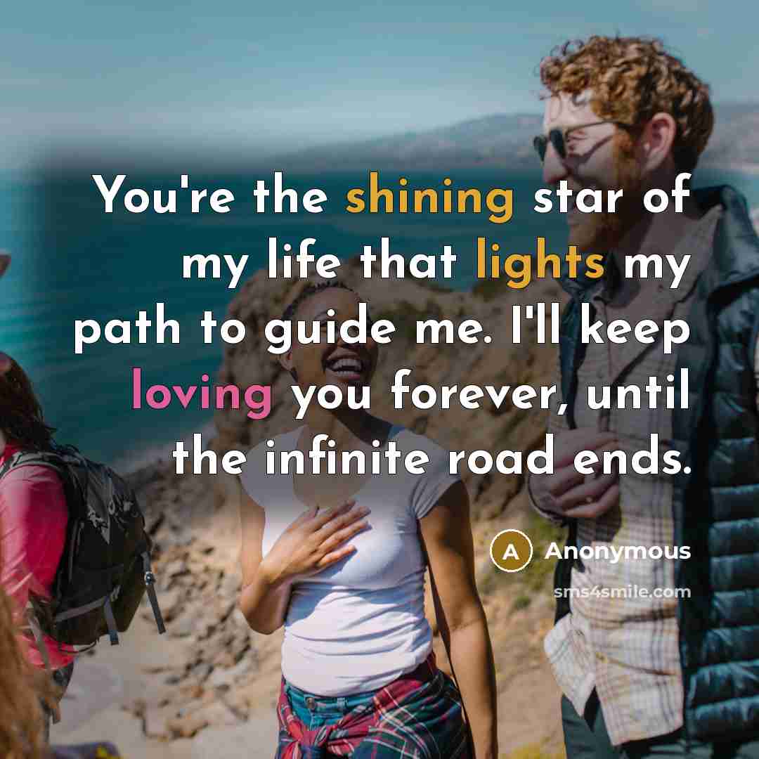 “You're the shining star of my life that lights my path to guide me. I'll keep loving you forever, until the infinite road ends.” quote by Anonymous