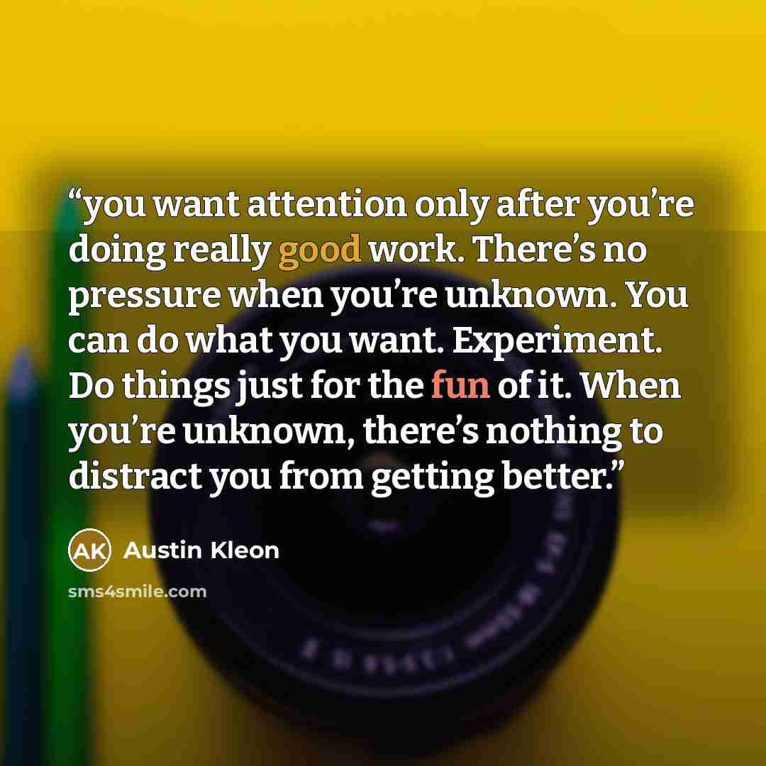 “you want attention only after you’re doing really good work. There’s no pressure when you’re unknown. You can do what you want. Experiment. Do things just for the fun of it. When you’re unknown, there’s nothing to distract you from getting better.” quote by Austin Kleon