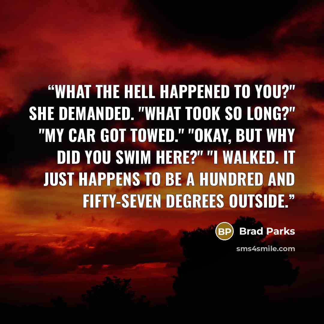 “What the hell happened to you?" she demanded. "What took so long?" "My car got towed." "Okay, but why did you swim here?" "I walked. It just happens to be a hundred and fifty-seven degrees outside.” quote by Brad Parks