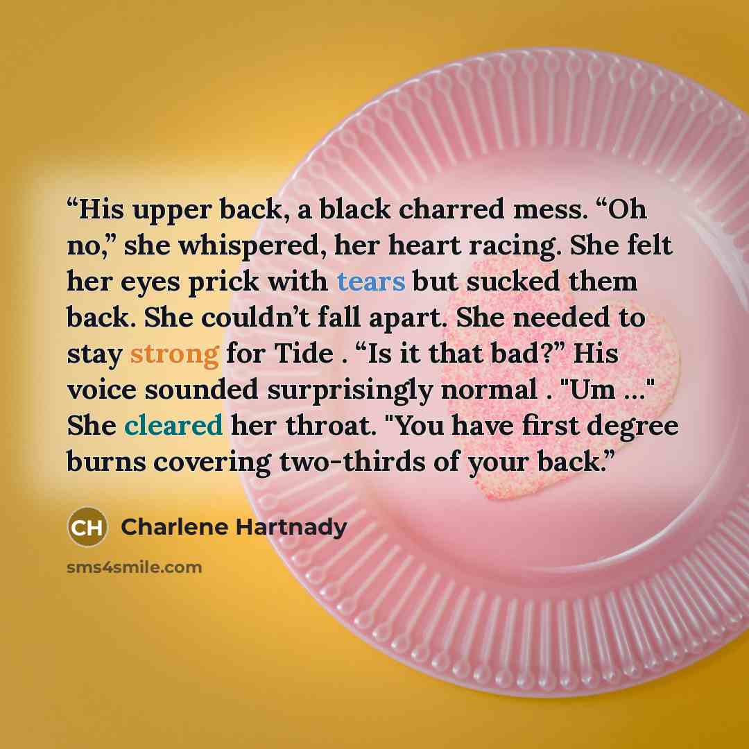 “His upper back, a black charred mess. “Oh no,” she whispered, her heart racing. She felt her eyes prick with tears but sucked them back. She couldn’t fall apart. She needed to stay strong for Tide . “Is it that bad?” His voice sounded surprisingly normal . "Um …" She cleared her throat. "You have…” quote by Charlene Hartnady