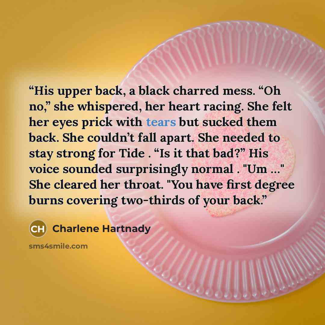 “His upper back, a black charred mess. “Oh no,” she whispered, her heart racing. She felt her eyes prick with tears but sucked them back. She couldn’t fall apart. She needed to stay strong for Tide . “Is it that bad?” His voice sounded surprisingly normal . "Um …" She cleared her throat. "You have…” quote by Charlene Hartnady