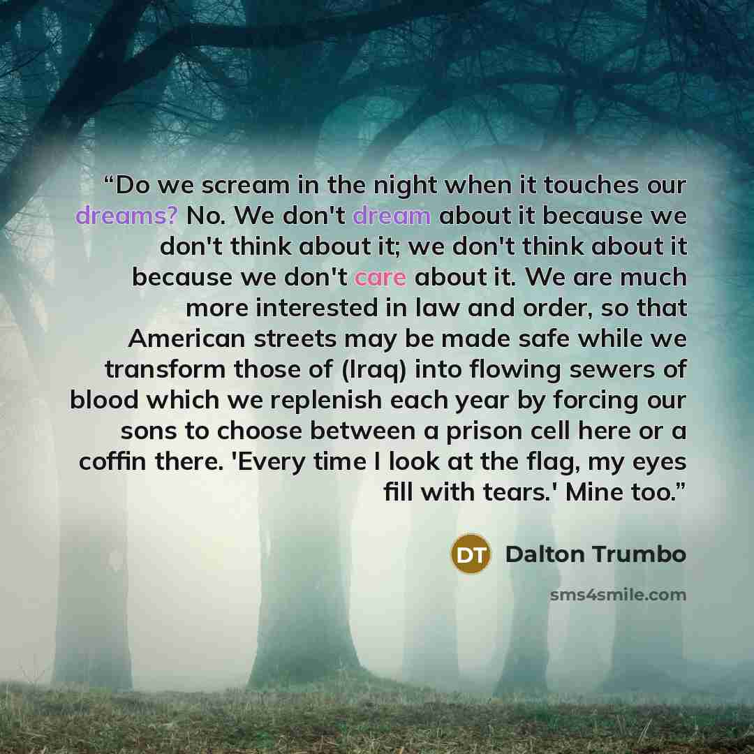 “Do we scream in the night when it touches our dreams? No. We don't dream about it because we don't think about it; we don't think about it because we don't care about it. We are much more interested in law and order, so that American streets may be made safe while we transform those of (Iraq) into…” quote by Dalton Trumbo