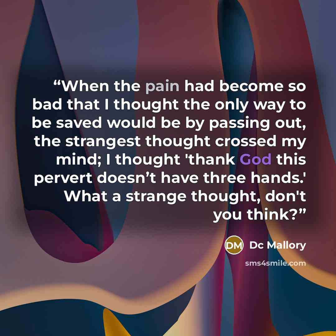 “When the pain had become so bad that I thought the only way to be saved would be by passing out, the strangest thought crossed my mind; I thought 'thank God this pervert doesn’t have three hands.' What a strange thought, don't you think?” quote by Dc Mallory