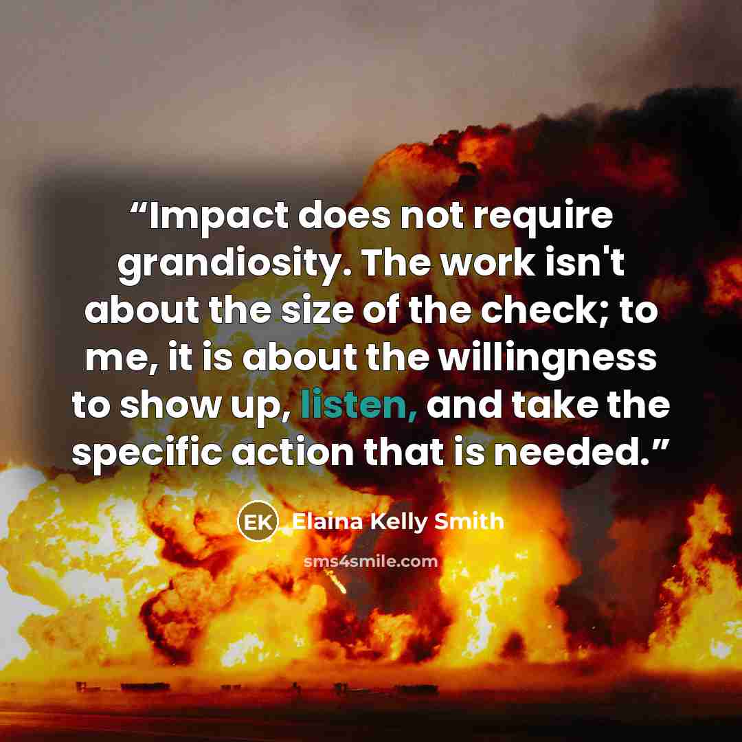 “Impact does not require grandiosity. The work isn't about the size of the check; to me, it is about the willingness to show up, listen, and take the specific action that is needed.” quote by Elaina Kelly Smith