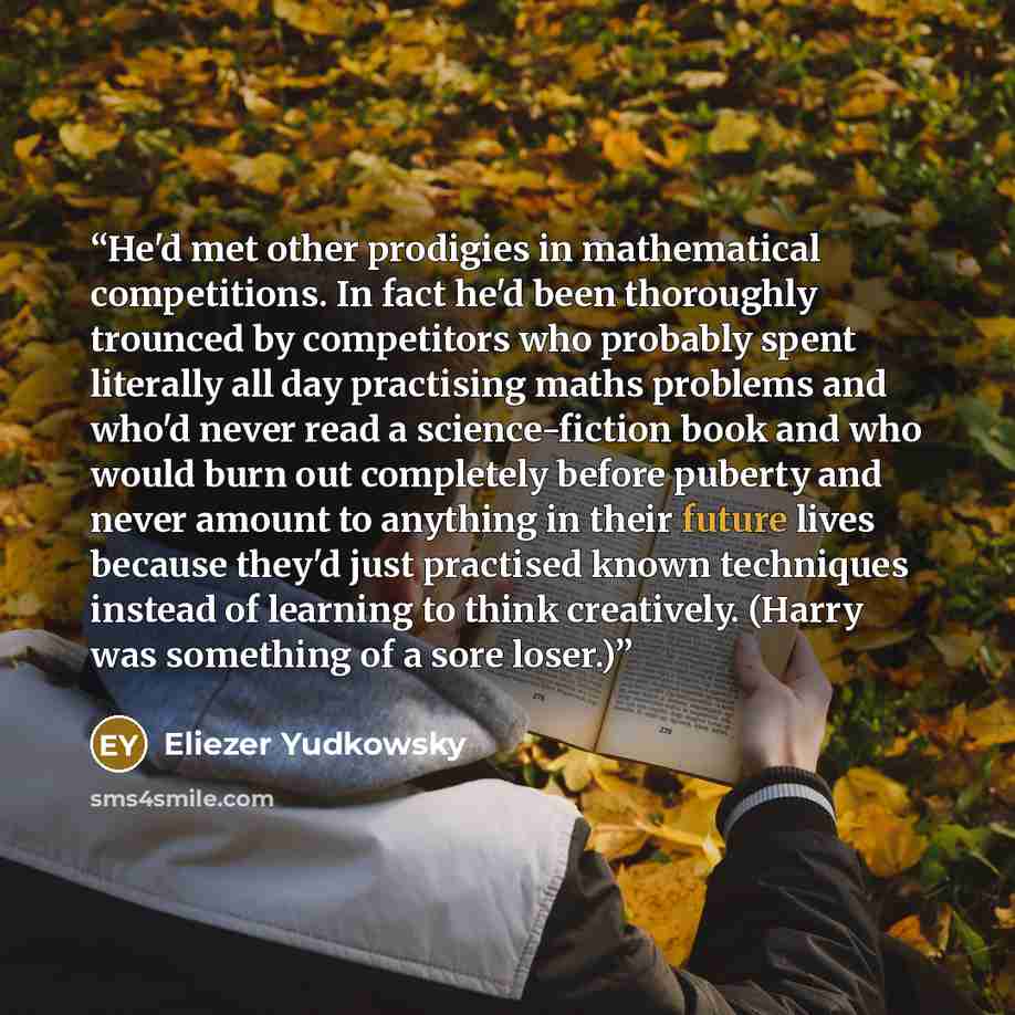 “He'd met other prodigies in mathematical competitions. In fact he'd been thoroughly trounced by competitors who probably spent literally all day practising maths problems and who'd never read a science-fiction book and who would burn out completely before puberty and never amount to anything in…” quote by Eliezer Yudkowsky