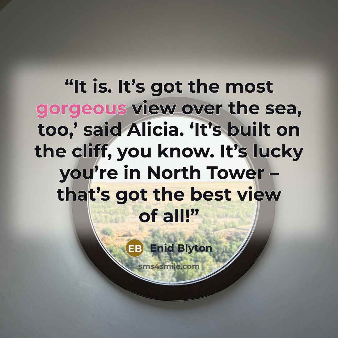 “It is. It’s got the most gorgeous view over the sea, too,’ said Alicia. ‘It’s built on the cliff, you know. It’s lucky you’re in North Tower – that’s got the best view of all!” quote by Enid Blyton
