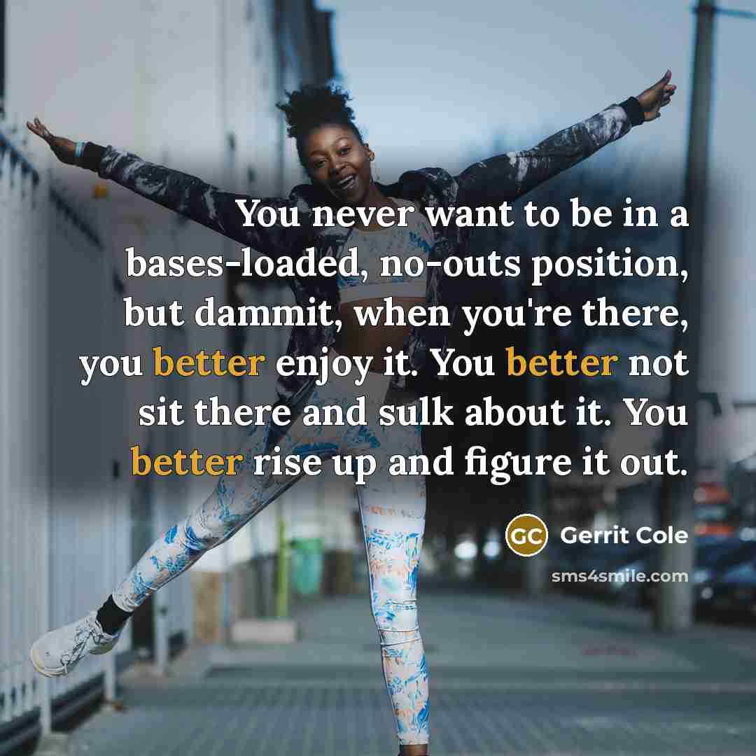 “You never want to be in a bases-loaded, no-outs position, but dammit, when you're there, you better enjoy it. You better not sit there and sulk about it. You better rise up and figure it out.” quote by Gerrit Cole