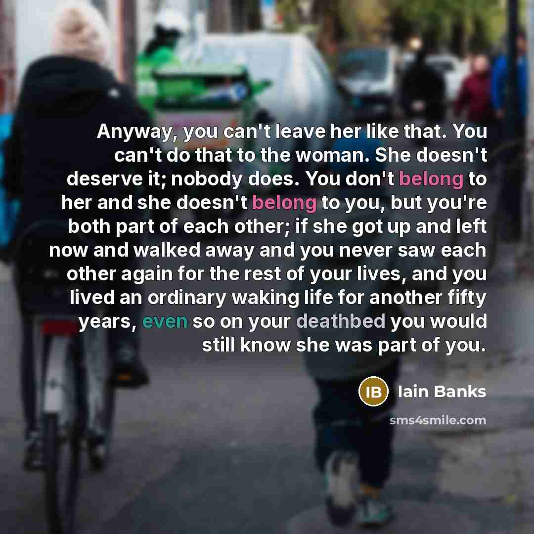 “Anyway, you can't leave her like that. You can't do that to the woman. She doesn't deserve it; nobody does. You don't belong to her and she doesn't belong to you, but you're both part of each other; if she got up and left now and walked away and you never saw each other again for the rest of your…” quote by Iain Banks