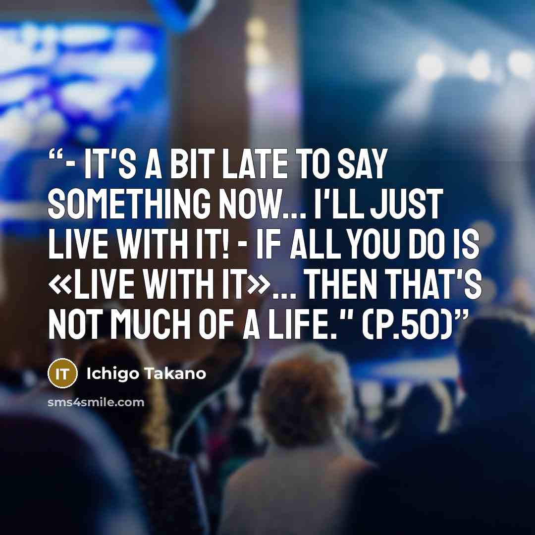 “- It's a bit late to say something now... I'll just live with it! - If all you do is «live with it»... then that's not much of a life." (p.50)” quote by Ichigo Takano