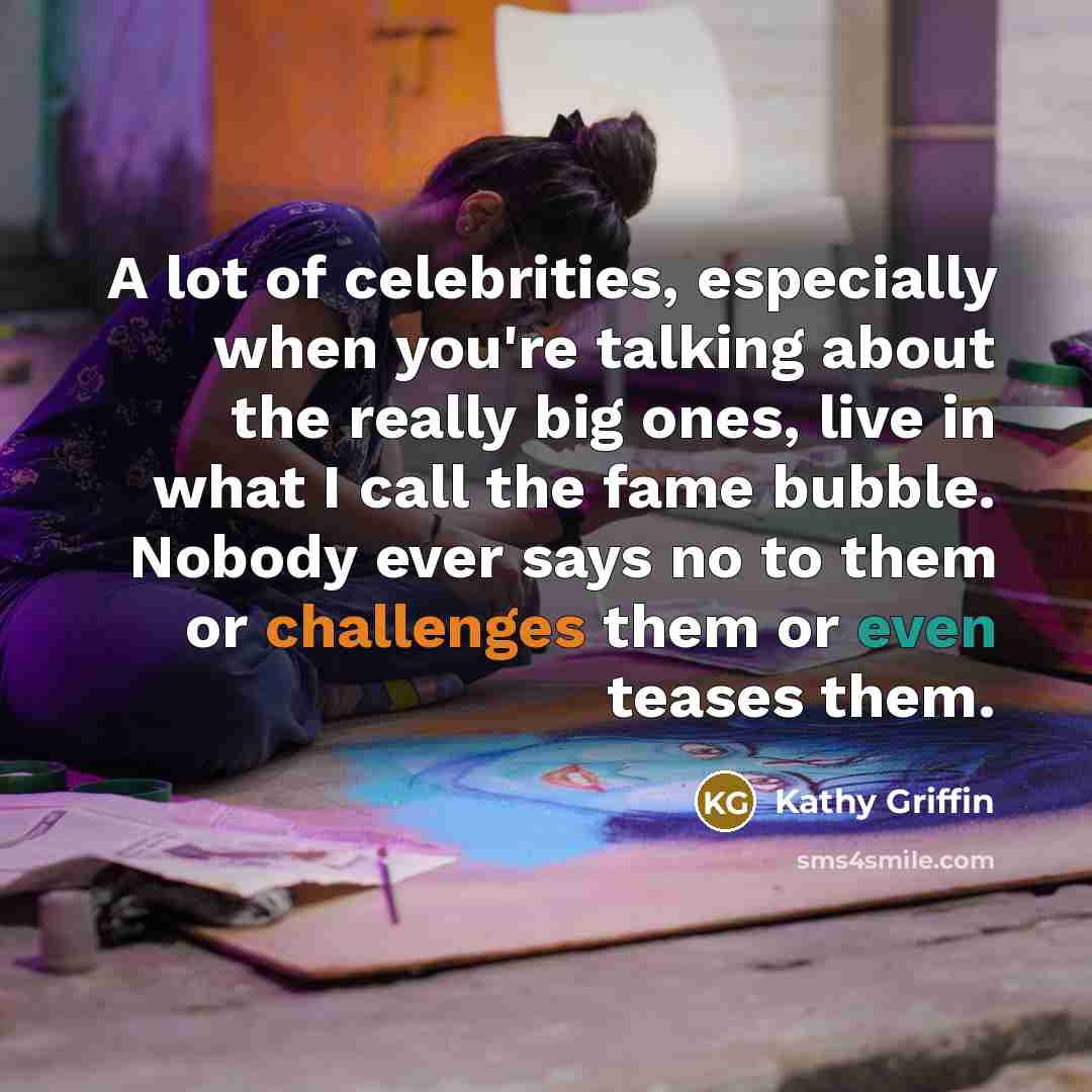 “A lot of celebrities, especially when you're talking about the really big ones, live in what I call the fame bubble. Nobody ever says no to them or challenges them or even teases them.” quote by Kathy Griffin