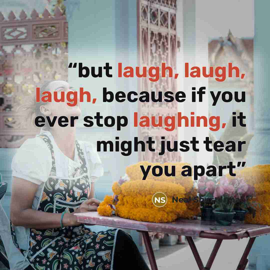 “but laugh, laugh, laugh, because if you ever stop laughing, it might just tear you apart” quote by Neal Shusterman