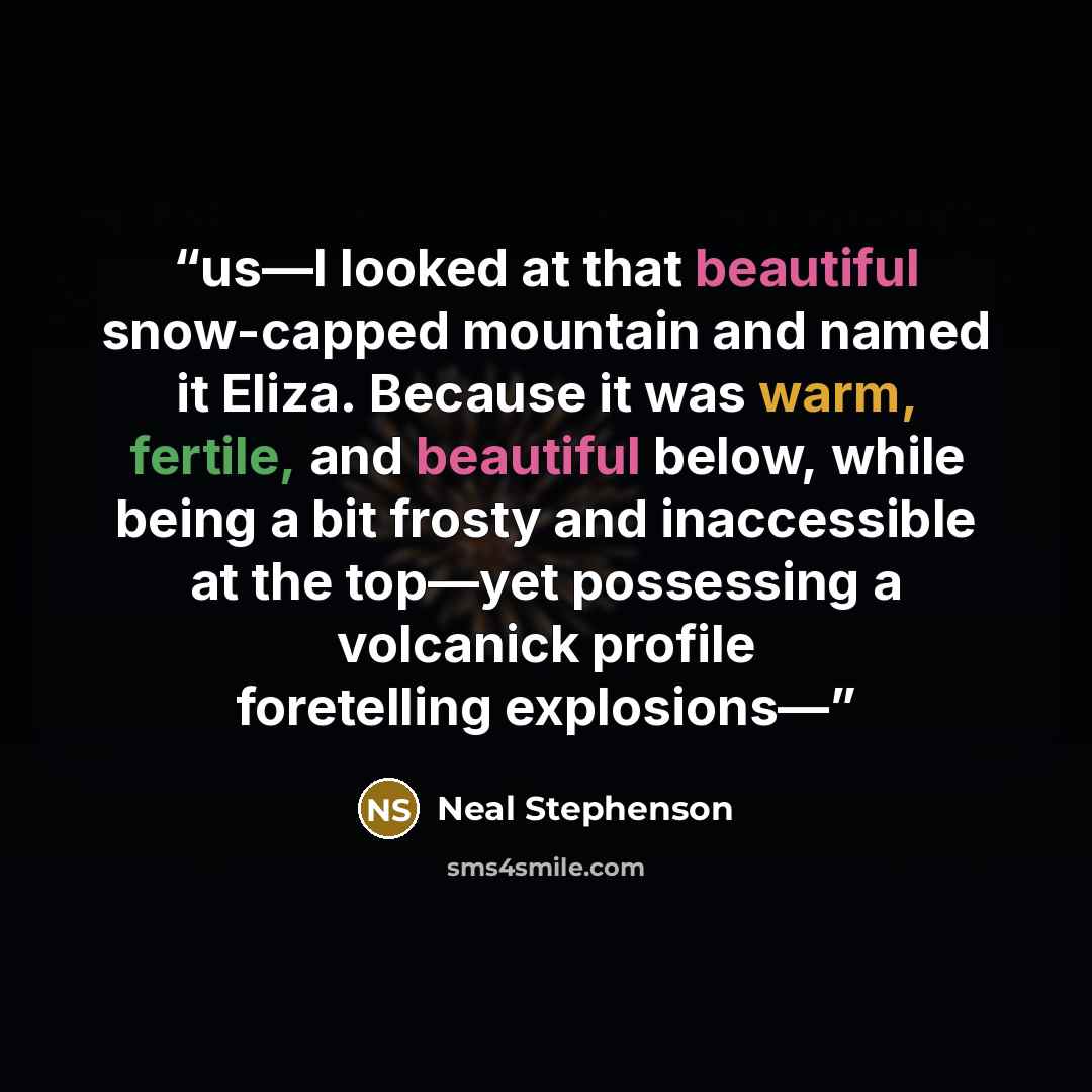 “us—I looked at that beautiful snow-capped mountain and named it Eliza. Because it was warm, fertile, and beautiful below, while being a bit frosty and inaccessible at the top—yet possessing a volcanick profile foretelling explosions—” quote by Neal Stephenson