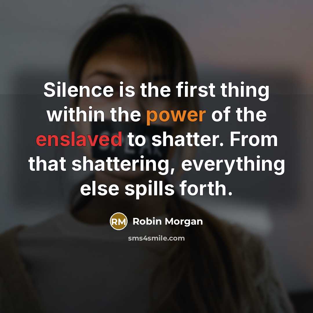 “Silence is the first thing within the power of the enslaved to shatter. From that shattering, everything else spills forth.” quote by Robin Morgan