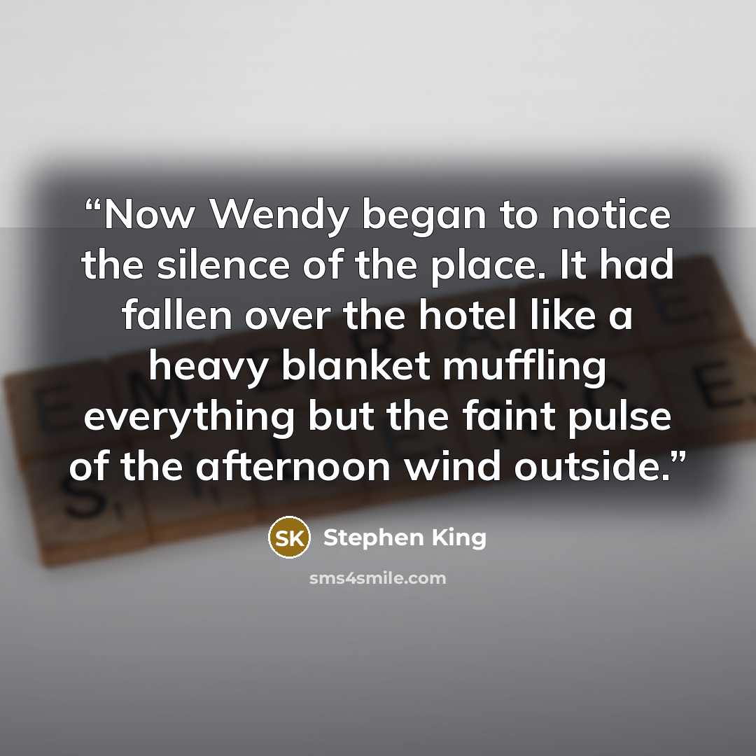 “Now Wendy began to notice the silence of the place. It had fallen over the hotel like a heavy blanket muffling everything but the faint pulse of the afternoon wind outside.” quote by Stephen King