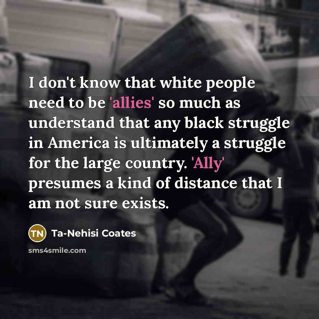 “I don't know that white people need to be 'allies' so much as understand that any black struggle in America is ultimately a struggle for the large country. 'Ally' presumes a kind of distance that I am not sure exists.” quote by Ta-Nehisi Coates