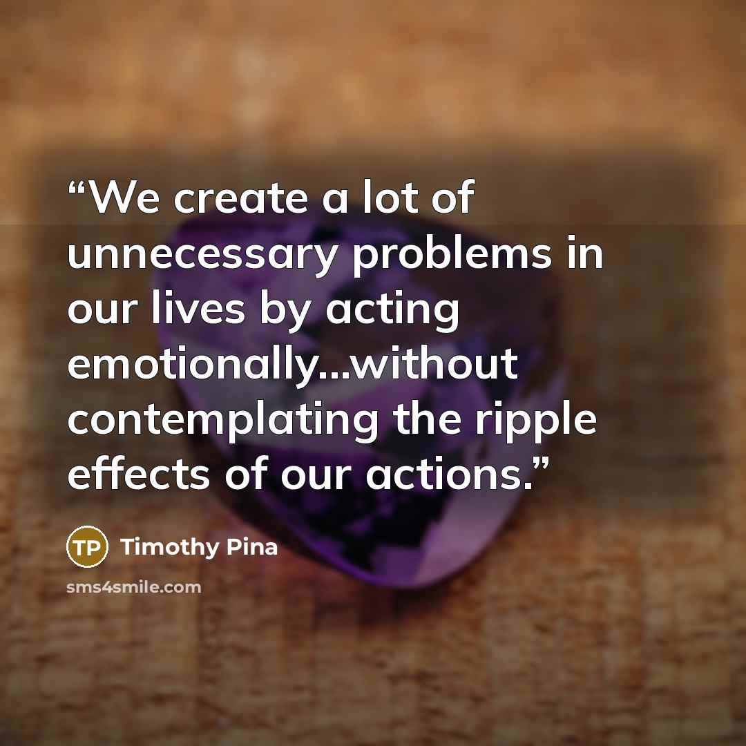 “We create a lot of unnecessary problems in our lives by acting emotionally...without contemplating the ripple effects of our actions.” quote by Timothy Pina