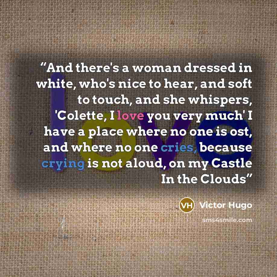 “And there's a woman dressed in white, who's nice to hear, and soft to touch, and she whispers, 'Colette, I love you very much' I have a place where no one is ost, and where no one cries, because crying is not aloud, on my Castle In the Clouds” quote by Victor Hugo
