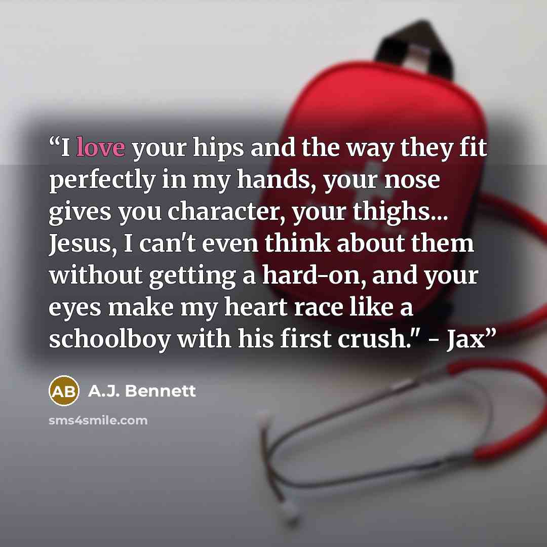 “I love your hips and the way they fit perfectly in my hands, your nose gives you character, your thighs... Jesus, I can't even think about them without getting a hard-on, and your eyes make my heart race like a schoolboy with his first crush." - Jax” quote by A.J. Bennett