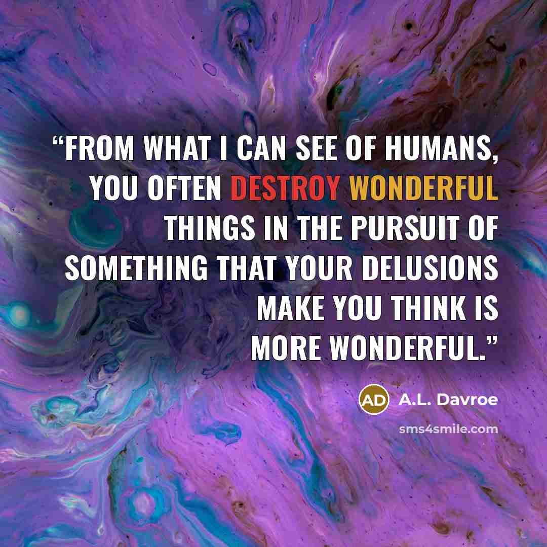 “From what I can see of humans, you often destroy wonderful things in the pursuit of something that your delusions make you think is more wonderful.” quote by A.L. Davroe
