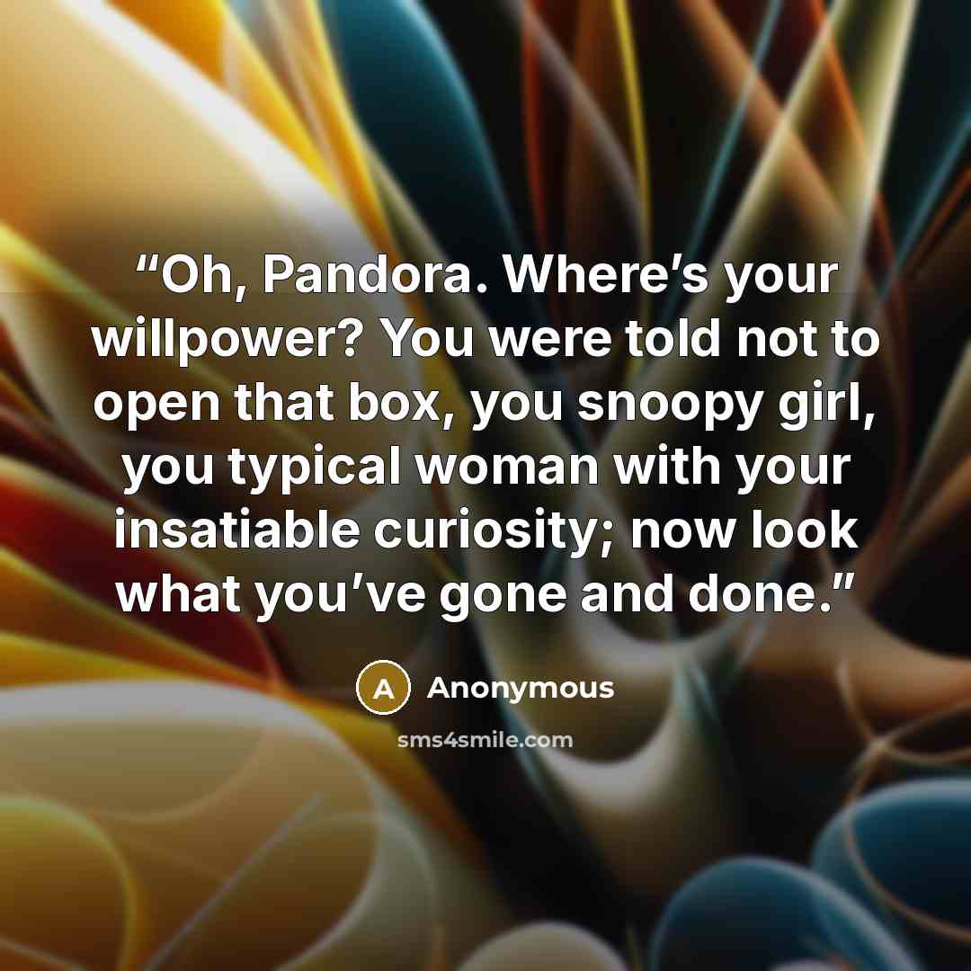 “Oh, Pandora. Where’s your willpower? You were told not to open that box, you snoopy girl, you typical woman with your insatiable curiosity; now look what you’ve gone and done.” quote by Anonymous
