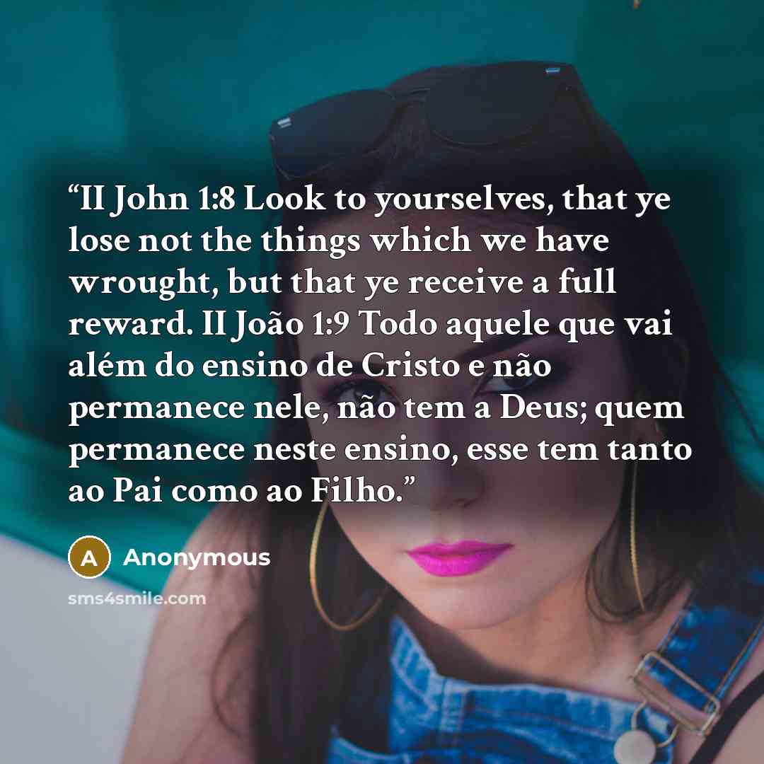 “II John 1:8 Look to yourselves, that ye lose not the things which we have wrought, but that ye receive a full reward. II João 1:9 Todo aquele que vai além do ensino de Cristo e não permanece nele, não tem a Deus; quem permanece neste ensino, esse tem tanto ao Pai como ao Filho.” quote by Anonymous