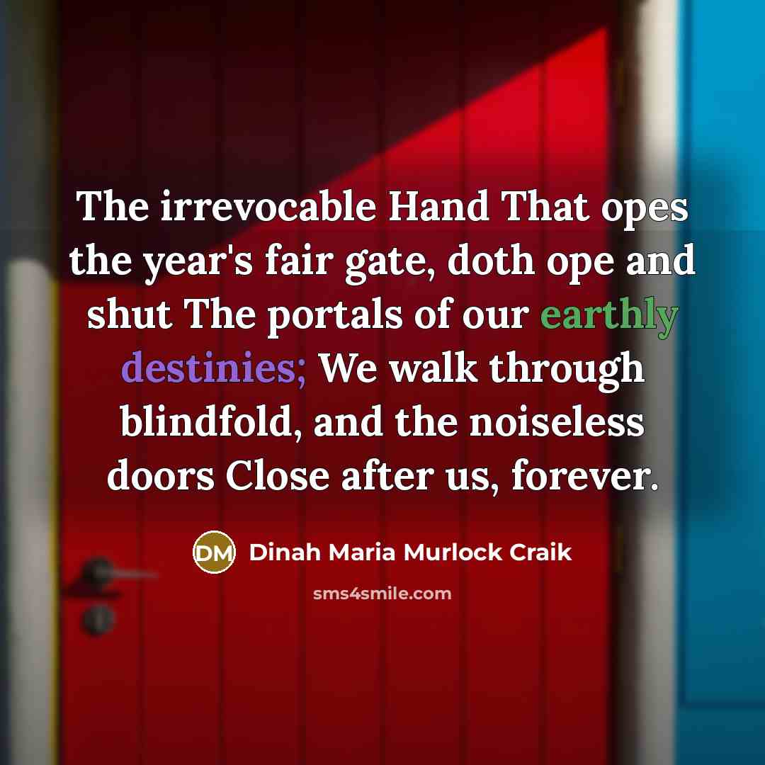 “The irrevocable Hand That opes the year's fair gate, doth ope and shut The portals of our earthly destinies; We walk through blindfold, and the noiseless doors Close after us, forever.” quote by Dinah Maria Murlock Craik