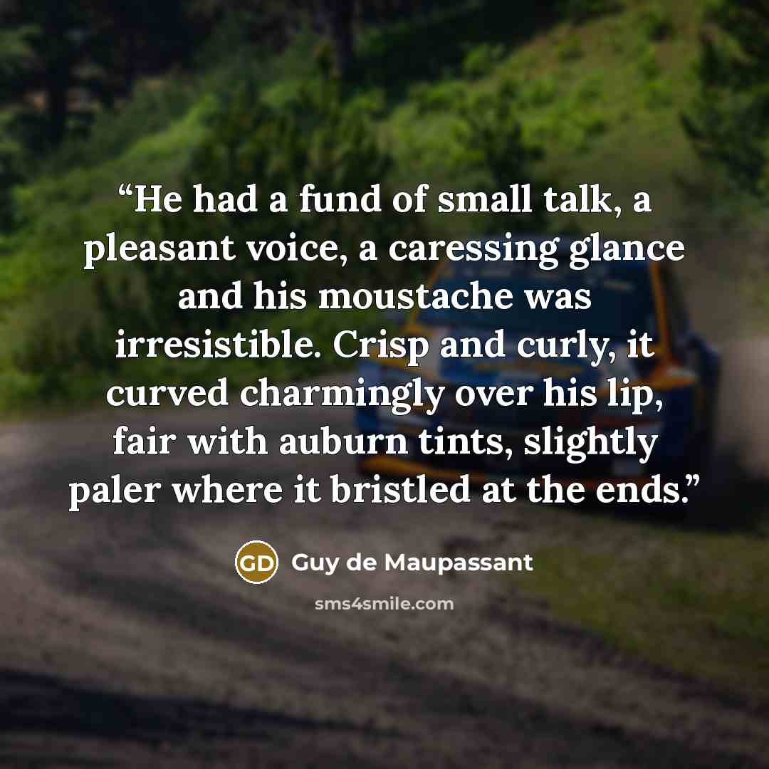 “He had a fund of small talk, a pleasant voice, a caressing glance and his moustache was irresistible. Crisp and curly, it curved charmingly over his lip, fair with auburn tints, slightly paler where it bristled at the ends.” quote by Guy de Maupassant