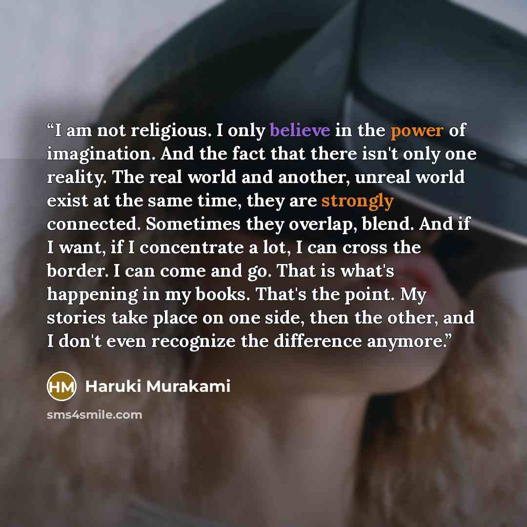 “I am not religious. I only believe in the power of imagination. And the fact that there isn't only one reality. The real world and another, unreal world exist at the same time, they are strongly connected. Sometimes they overlap, blend. And if I want, if I concentrate a lot, I can cross the…” quote by Haruki Murakami