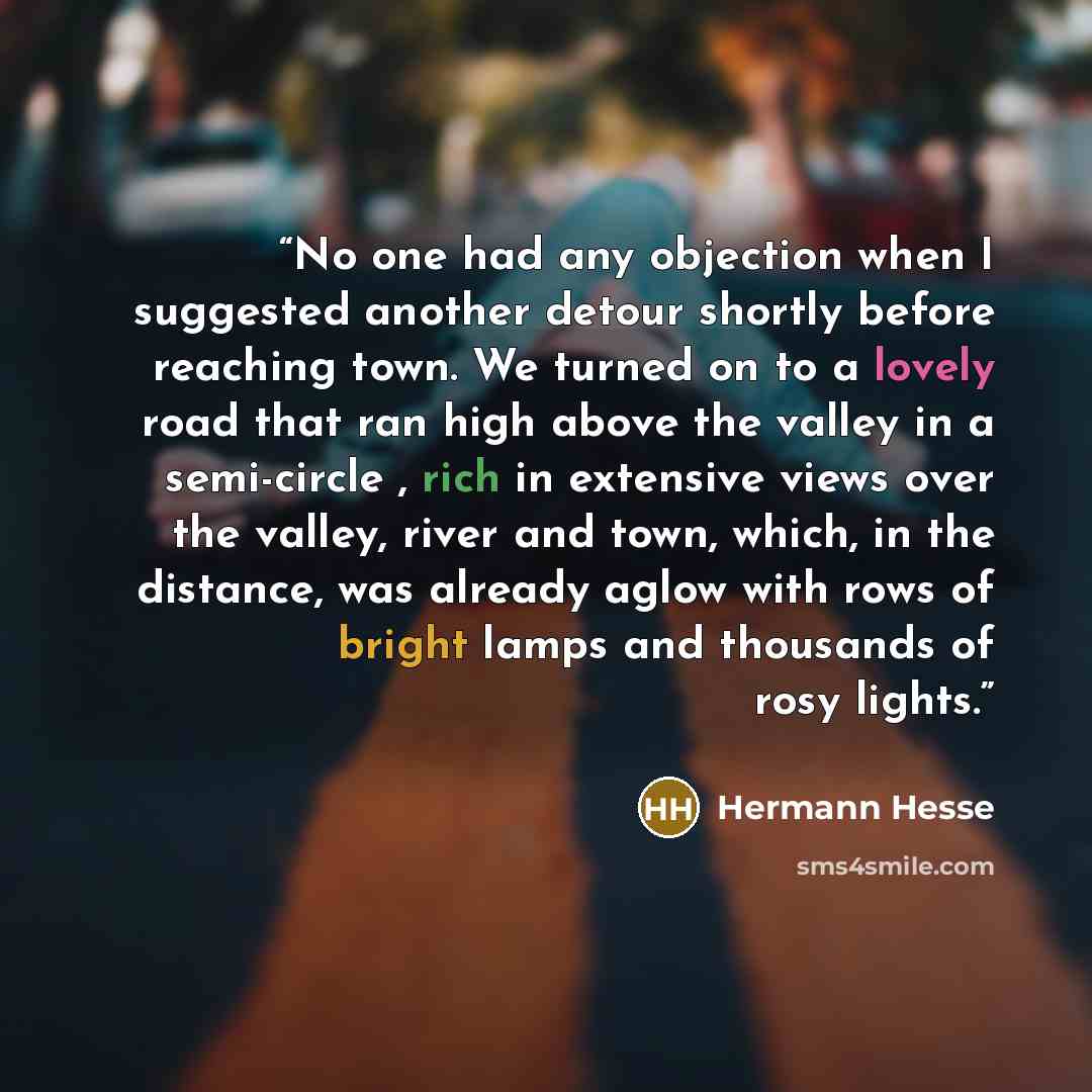 “No one had any objection when I suggested another detour shortly before reaching town. We turned on to a lovely road that ran high above the valley in a semi-circle , rich in extensive views over the valley, river and town, which, in the distance, was already aglow with rows of bright lamps and…” quote by Hermann Hesse