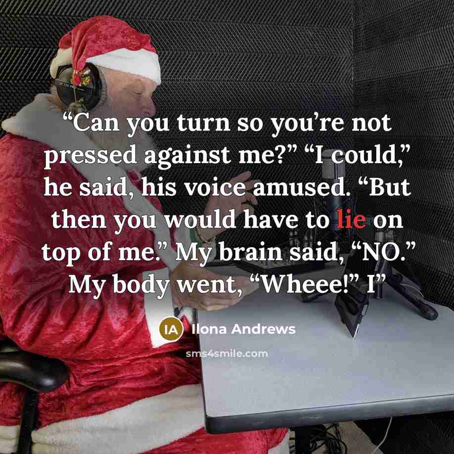 “Can you turn so you’re not pressed against me?” “I could,” he said, his voice amused. “But then you would have to lie on top of me.” My brain said, “NO.” My body went, “Wheee!” I” quote by Ilona Andrews