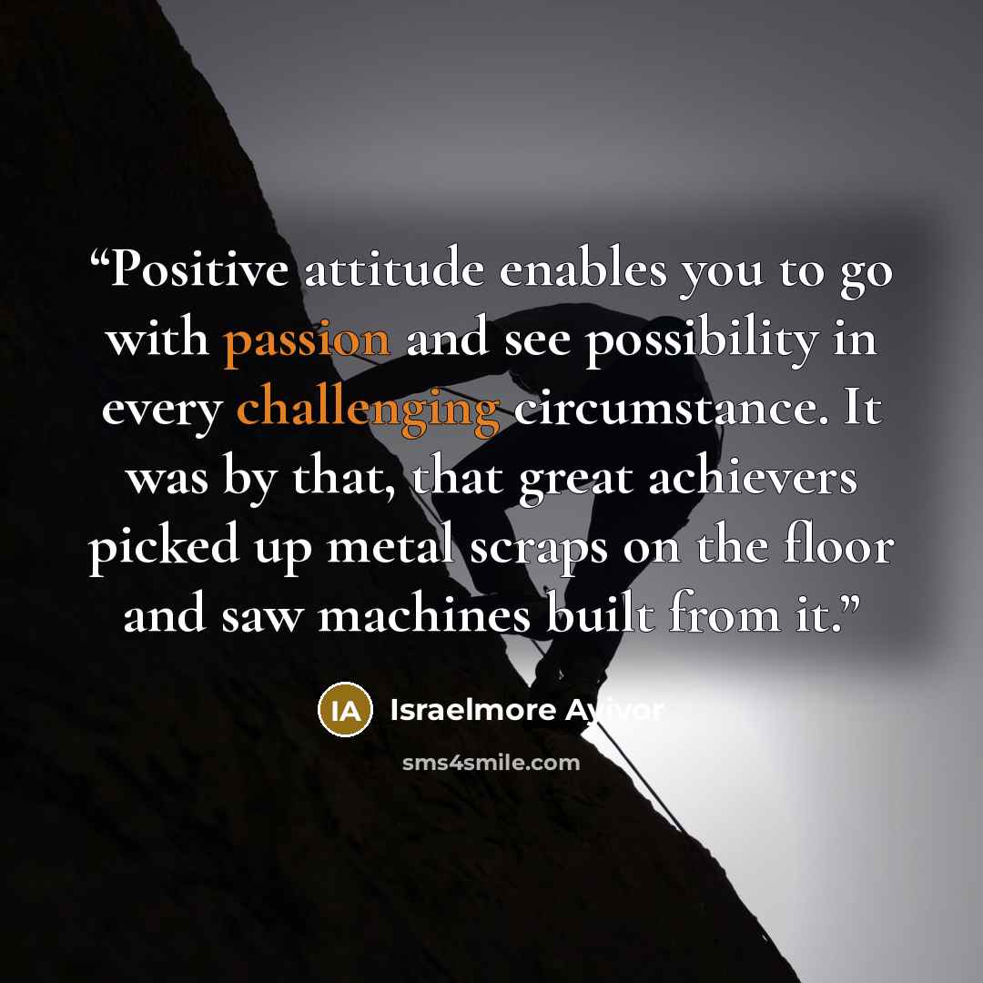 “Positive attitude enables you to go with passion and see possibility in every challenging circumstance. It was by that, that great achievers picked up metal scraps on the floor and saw machines built from it.” quote by Israelmore Ayivor