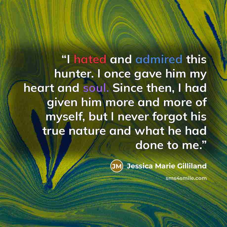 “I hated and admired this hunter. I once gave him my heart and soul. Since then, I had given him more and more of myself, but I never forgot his true nature and what he had done to me.” quote by Jessica Marie Gilliland