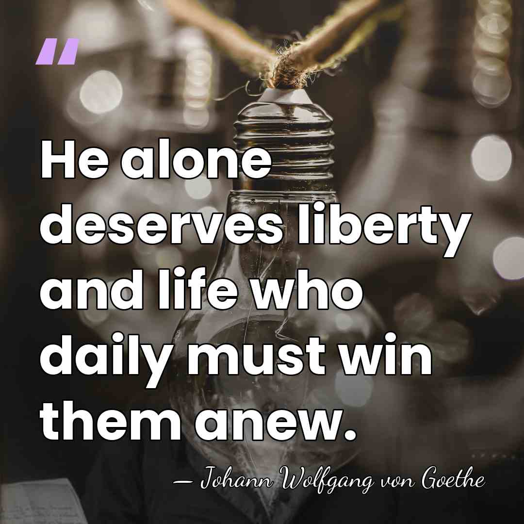 He alone deserves liberty and life who daily must win them anew. - Johann Wolfgang von Goethe