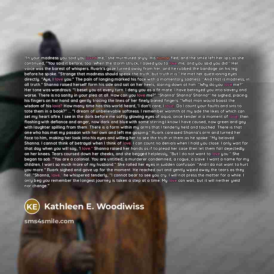 “In your madness you said you loved me," she murmured shyly. His humor fled, and the smile left her lips as she continued, "You said it before, too. When the storm struck, I asked you to love me, and you said you did." Her voice was the barest of whispers. Ruark's gaze turned away from her, and he…” quote by Kathleen E. Woodiwiss